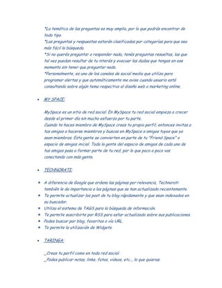 *La temática de las preguntas es muy amplia, por lo que podrás encontrar de
todo tipo.
*Las preguntas y respuestas estarán clasificadas por categorías para que sea
más fácil la búsqueda.
*Si no querés preguntar o responder nada, tenés preguntas resueltas, las que
tal vez puedan resultar de tu interés y evacuar las dudas que tengas en ese
momento sin tener que preguntar nada.
*Personalmente, es uno de los canales de social media que utilizo para
programar alertas y que automáticamente me avise cuando usuario está
consultando sobre algún tema respectivo al diseño web o marketing online.
MY SPACE:
MySpace es un sitio de red social. En MySpace tu red social empieza a crecer
desde el primer día sin mucho esfuerzo por tu parte.
Cuando te haces miembro de MySpace creas tu propio perfil, entonces invitas a
tus amigos a hacerse miembros y buscas en MySpace a amigos tuyos que ya
sean miembros. Esta gente se convierten en parte de tu "Friend Space" o
espacio de amigos inicial. Toda la gente del espacio de amigos de cada uno de
tus amigos pasa a formar parte de tu red, por lo que poco a poco vas
conectando con más gente.
TECHNORATI:
 A diferencia de Google que ordena las páginas por relevancia, Technorati
también le da importancia a las páginas que se han actualizado recientemente.
 Te permite actualizar los post de tu blog rápidamente y que sean indexados en
su buscador.
 Utiliza el sistema de TAGS para la búsqueda de información.
 Te permite suscribirte por RSS para estar actualizado sobre sus publicaciones.
 Podes buscar por blog, favoritos o vía URL.
 Te permite la utilización de Widgets.
TARINGA:
_Creas tu perfil como en toda red social.
_Podes publicar notas, links, fotos, videos, etc.., lo que quieras.
 