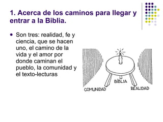 1. Acerca de los caminos para llegar y
entrar a la Biblia.
   Son tres: realidad, fe y
    ciencia, que se hacen
    uno, el camino de la
    vida y el amor por
    donde caminan el
    pueblo, la comunidad y
    el texto-lecturas
 