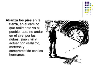 Afianza los pies en la
  tierra, en el camino
  que realmente va al
  pueblo, para no andar
  en el aire, por las
  nubes, sino vivir y
  actuar con realismo,
  meterse y
  comprometido con los
  hermanos.
 