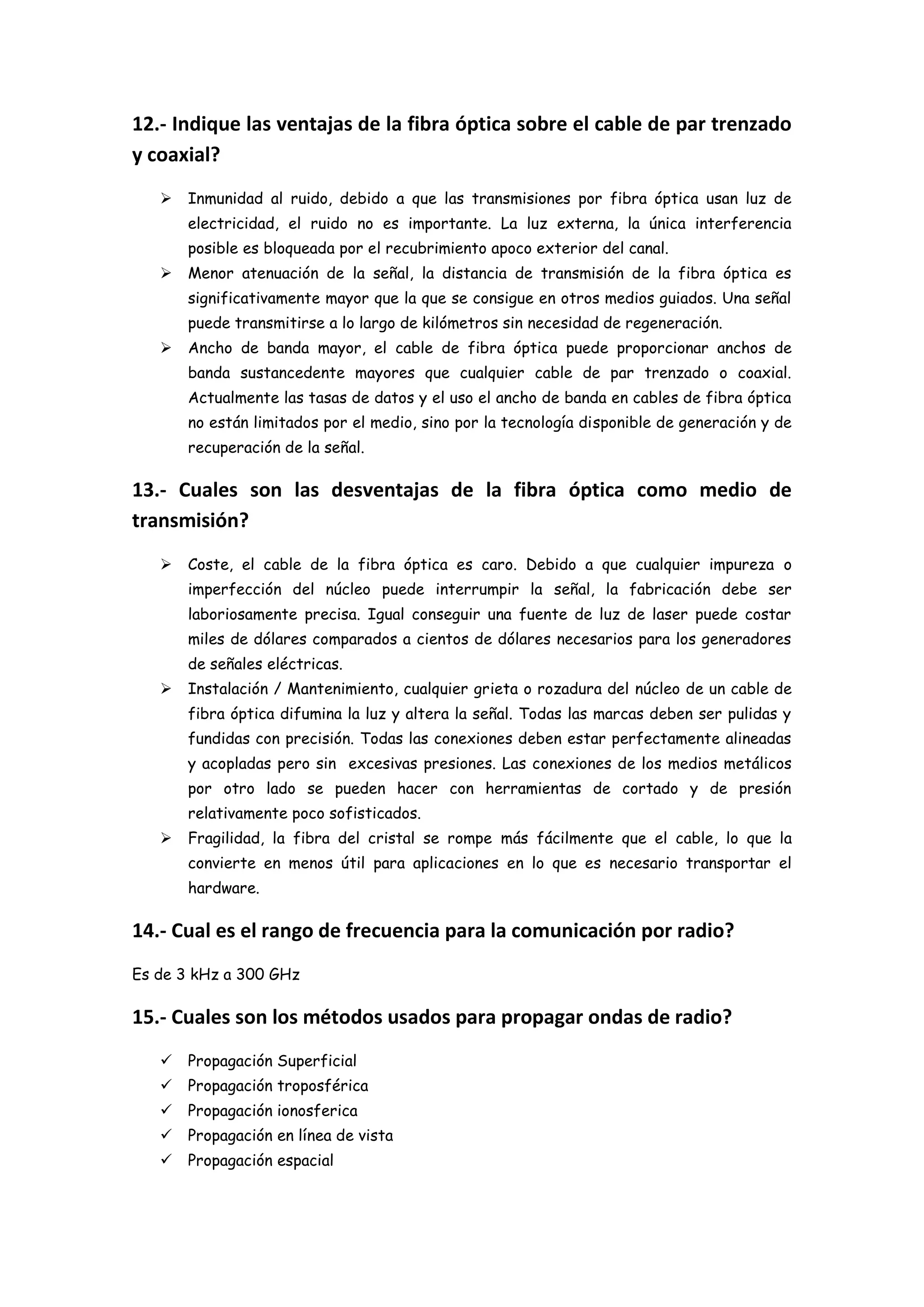 12.- Indique las ventajas de la fibra óptica sobre el cable de par trenzado
y coaxial?
      Inmunidad al ruido, debido a que las transmisiones por fibra óptica usan luz de
       electricidad, el ruido no es importante. La luz externa, la única interferencia
       posible es bloqueada por el recubrimiento apoco exterior del canal.
      Menor atenuación de la señal, la distancia de transmisión de la fibra óptica es
       significativamente mayor que la que se consigue en otros medios guiados. Una señal
       puede transmitirse a lo largo de kilómetros sin necesidad de regeneración.
      Ancho de banda mayor, el cable de fibra óptica puede proporcionar anchos de
       banda sustancedente mayores que cualquier cable de par trenzado o coaxial.
       Actualmente las tasas de datos y el uso el ancho de banda en cables de fibra óptica
       no están limitados por el medio, sino por la tecnología disponible de generación y de
       recuperación de la señal.

13.- Cuales son las desventajas de la fibra óptica como medio de
transmisión?
      Coste, el cable de la fibra óptica es caro. Debido a que cualquier impureza o
       imperfección del núcleo puede interrumpir la señal, la fabricación debe ser
       laboriosamente precisa. Igual conseguir una fuente de luz de laser puede costar
       miles de dólares comparados a cientos de dólares necesarios para los generadores
       de señales eléctricas.
      Instalación / Mantenimiento, cualquier grieta o rozadura del núcleo de un cable de
       fibra óptica difumina la luz y altera la señal. Todas las marcas deben ser pulidas y
       fundidas con precisión. Todas las conexiones deben estar perfectamente alineadas
       y acopladas pero sin excesivas presiones. Las conexiones de los medios metálicos
       por otro lado se pueden hacer con herramientas de cortado y de presión
       relativamente poco sofisticados.
      Fragilidad, la fibra del cristal se rompe más fácilmente que el cable, lo que la
       convierte en menos útil para aplicaciones en lo que es necesario transportar el
       hardware.

14.- Cual es el rango de frecuencia para la comunicación por radio?
Es de 3 kHz a 300 GHz

15.- Cuales son los métodos usados para propagar ondas de radio?
      Propagación Superficial
      Propagación troposférica
      Propagación ionosferica
      Propagación en línea de vista
      Propagación espacial
 