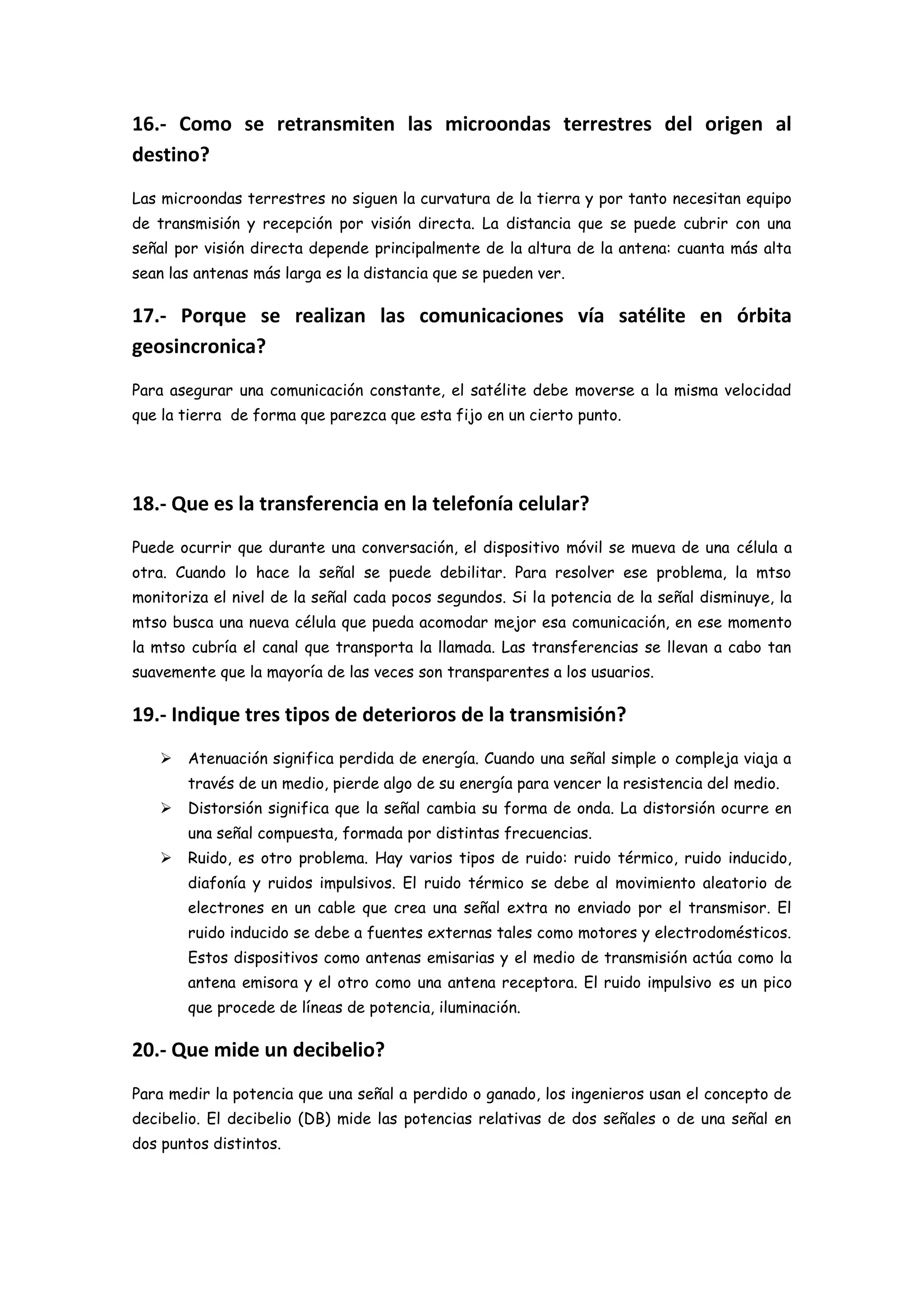 16.- Como se retransmiten las microondas terrestres del origen al
destino?
Las microondas terrestres no siguen la curvatura de la tierra y por tanto necesitan equipo
de transmisión y recepción por visión directa. La distancia que se puede cubrir con una
señal por visión directa depende principalmente de la altura de la antena: cuanta más alta
sean las antenas más larga es la distancia que se pueden ver.

17.- Porque se realizan las comunicaciones vía satélite en órbita
geosincronica?
Para asegurar una comunicación constante, el satélite debe moverse a la misma velocidad
que la tierra de forma que parezca que esta fijo en un cierto punto.




18.- Que es la transferencia en la telefonía celular?
Puede ocurrir que durante una conversación, el dispositivo móvil se mueva de una célula a
otra. Cuando lo hace la señal se puede debilitar. Para resolver ese problema, la mtso
monitoriza el nivel de la señal cada pocos segundos. Si la potencia de la señal disminuye, la
mtso busca una nueva célula que pueda acomodar mejor esa comunicación, en ese momento
la mtso cubría el canal que transporta la llamada. Las transferencias se llevan a cabo tan
suavemente que la mayoría de las veces son transparentes a los usuarios.

19.- Indique tres tipos de deterioros de la transmisión?
      Atenuación significa perdida de energía. Cuando una señal simple o compleja viaja a
       través de un medio, pierde algo de su energía para vencer la resistencia del medio.
      Distorsión significa que la señal cambia su forma de onda. La distorsión ocurre en
       una señal compuesta, formada por distintas frecuencias.
      Ruido, es otro problema. Hay varios tipos de ruido: ruido térmico, ruido inducido,
       diafonía y ruidos impulsivos. El ruido térmico se debe al movimiento aleatorio de
       electrones en un cable que crea una señal extra no enviado por el transmisor. El
       ruido inducido se debe a fuentes externas tales como motores y electrodomésticos.
       Estos dispositivos como antenas emisarias y el medio de transmisión actúa como la
       antena emisora y el otro como una antena receptora. El ruido impulsivo es un pico
       que procede de líneas de potencia, iluminación.

20.- Que mide un decibelio?
Para medir la potencia que una señal a perdido o ganado, los ingenieros usan el concepto de
decibelio. El decibelio (DB) mide las potencias relativas de dos señales o de una señal en
dos puntos distintos.
 
