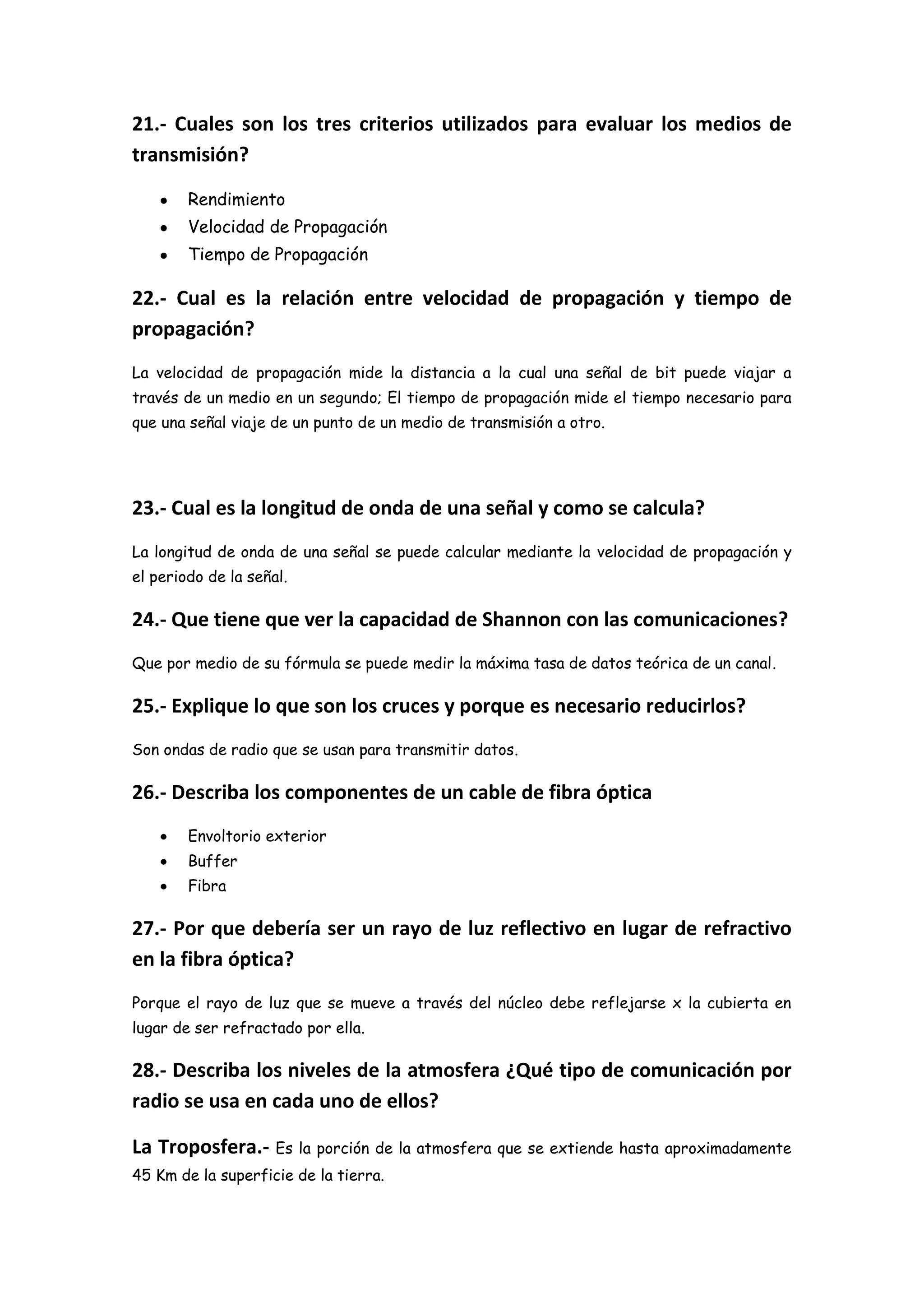 21.- Cuales son los tres criterios utilizados para evaluar los medios de
transmisión?

        Rendimiento
        Velocidad de Propagación
        Tiempo de Propagación

22.- Cual es la relación entre velocidad de propagación y tiempo de
propagación?
La velocidad de propagación mide la distancia a la cual una señal de bit puede viajar a
través de un medio en un segundo; El tiempo de propagación mide el tiempo necesario para
que una señal viaje de un punto de un medio de transmisión a otro.




23.- Cual es la longitud de onda de una señal y como se calcula?
La longitud de onda de una señal se puede calcular mediante la velocidad de propagación y
el periodo de la señal.

24.- Que tiene que ver la capacidad de Shannon con las comunicaciones?
Que por medio de su fórmula se puede medir la máxima tasa de datos teórica de un canal.

25.- Explique lo que son los cruces y porque es necesario reducirlos?
Son ondas de radio que se usan para transmitir datos.

26.- Describa los componentes de un cable de fibra óptica
        Envoltorio exterior
        Buffer
        Fibra

27.- Por que debería ser un rayo de luz reflectivo en lugar de refractivo
en la fibra óptica?
Porque el rayo de luz que se mueve a través del núcleo debe reflejarse x la cubierta en
lugar de ser refractado por ella.

28.- Describa los niveles de la atmosfera ¿Qué tipo de comunicación por
radio se usa en cada uno de ellos?

La Troposfera.- Es la porción de la atmosfera que se extiende hasta aproximadamente
45 Km de la superficie de la tierra.
 