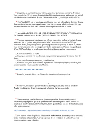 Imagínate la secretaria de una oficina, que tiene que enviar una carta de saludo
(por ejemplo) a 200 personas. Imagínate también que tuviese que teclear uno por uno el
encabezamiento de cada una de esas 200 cartas a enviar...¿verdad que sería de locos?.

    Con Word 2007 esa es una tarea sencillísima, pues tan solo debería disponer de una
base de datos, con los correspondientes a esas 200 personas; a la hora de escribir esos
encabezamientos tan solo sería cuestión de unos pocos clics con el ratón...


 ** VAMOS A DESARROLLAR UN EJEMPLO COMPLETO DE COMBINACIÓN
DE CORRESPONDENCIA, PARA QUE LO ENTIENDAS MEJOR

    Vamos a suponer que trabajas en una oficina y necesitas realizar el trabajo de esa
secretaria (en el ejmplo trabajaremos con solo 3 personas, en vez de las 200 que
habíamos dicho, aunque supondrás que sirve para cuantas quieras), es decir, tu jefe te
pide enviar una carta a los socios para invitarles a una reunión. Piensas enseguida que
Word 2007 acudirá en tu ayuda, pues tan solo tendrás que realizar cuatro pasos:

  1. Crear el cuerpo de la carta
  2. Crear por una sola vez los datos de esas personas que guardarás en una base de
datos
  3. Usar esos datos para tus cartas y combinarlos
  4. Guardar todo para más adelante imprimir las cartas (por ejemplo); además para
usarlos cuantas veces necesites en el futuro.

 CREAR EL CUERPO DE LA CARTA


    Para ello, una vez abierto un Nuevo Documento, tendremos que ir a:



                                          -
    Como vés, tendremos que abrir la Ficha Correspondencia e irnos al apartado
Iniciar combinación de correspondencia y luego a Cartas, y después:
-

                                            -

     Tendremos que escribir lo que es el cuerpo principal de esa carta (que será
invariable); supongamos que es el que te muestro en la imagen de arriba. Hecho lo
anterior en nuestro documento Word 2007, habrá que trabajar con los destinatarios, para
ello, tendremos que:



    Nos iremos ahora al apartado Seleccionar destinatarios, donde hay varias opciones,
como "usar una lista existente", o "seleccionar de los contactos de Outlook"...; pero
nosotros vamos a usar esta otra:
 
