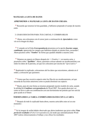 MANEJAR LA LISTA DE DATOS

APRENDEMOS A MANEJAR LA LISTA DE DATOS CREADA

     Recuerda que tenemos la lista guardada, y habíamos preparado el cuerpo de nuestra
carta:


 3. USAR ESOS DATOS PARA TUS CARTAS, Y COMBINARLOS

    Ahora, nos colocamos con el cursor justo a continuación de Apreciado/a: como
vés en la imagen de abajo:


   Y estando en la Ficha Correspondencia picaremos en la opción Insertar campo
combinado; aparecerán los campos que habíamos dejado en nuestra lista ¿recuerdas?.
Ahora picamos sobre "Nombre" de forma que quedará añadido a nuestra carta:


    Dejamos un espacio en blanco después de <<Nombre>> en nuestra carta, y
picaremos sobre "Apellidos". Ahora, queremos colocar además un encabezamiento con
todos los datos de la parsona, así que nos colocamos por encima de "Apreciado/a:"


  Repitiendo lo explicado, colocaremos ahí los datos que necesitemos, además en el
orden y colocación que queramos:


    Vemos que hay excesivo espacio entre las filas de ese encabezamiento, así que
recuerda de lecciones anteriores como se puede disminuír ese espacio:

     Bueno, pues de esta forma ya tenemos preparado nuestro modelo de carta, usando
la utilidad de Combinar correspondencia de Word 2007. Nos queda ahora por ver
como se lleva a cabo esa combinación con esta herramienta tan potente que nos será de
gran ayuda en el futuro

TERMINAMOS LA TAREA: COMBINAMOS DATOS CON LA CARTA

   Después de todo lo explicado hasta ahora, nuestra carta debe estar así en este
momento::
-

   En la imagen de arriba habrás observado que ahora tendremos que picar sobre Vista
previa de resultados (Ficha Correspondencia), de modo que automáticamente Word
2007 realiza silenciosamente el trabajo y nos ofrece los resultados:
 