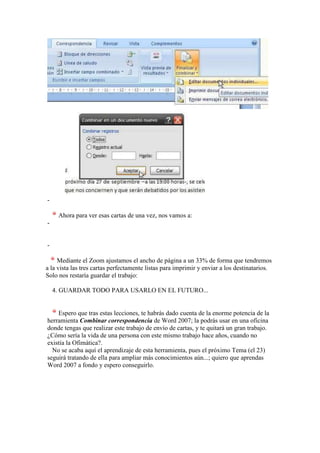-

     Ahora para ver esas cartas de una vez, nos vamos a:
-


-

     Mediante el Zoom ajustamos el ancho de página a un 33% de forma que tendremos
a la vista las tres cartas perfectamente listas para imprimir y enviar a los destinatarios.
Solo nos restaría guardar el trabajo:

    4. GUARDAR TODO PARA USARLO EN EL FUTURO...


    Espero que tras estas lecciones, te habrás dado cuenta de la enorme potencia de la
herramienta Combinar correspondencia de Word 2007; la podrás usar en una oficina
donde tengas que realizar este trabajo de envío de cartas, y te quitará un gran trabajo.
¿Cómo sería la vida de una persona con este mismo trabajo hace años, cuando no
existía la Ofimática?.
  No se acaba aquí el aprendizaje de esta herramienta, pues el próximo Tema (el 23)
seguirá tratando de ella para ampliar más conocimientos aún...; quiero que aprendas
Word 2007 a fondo y espero conseguirlo.
 