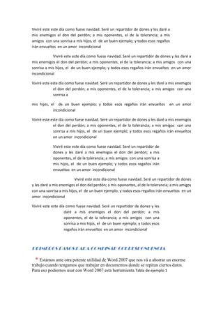 Viviré este este día como fuese navidad. Seré un repartidor de dones y les daré a
mis enemigos el don del perdón; a mis oponentes, el de la tolerancia; a mis
amigos con una sonrisa a mis hijos, el de un buen ejemplo; y todos esos regaños
irán envueltos en un amor incondicional

            Viviré este este día como fuese navidad. Seré un repartidor de dones y les daré a
mis enemigos el don del perdón; a mis oponentes, el de la tolerancia; a mis amigos con una
sonrisa a mis hijos, el de un buen ejemplo; y todos esos regaños irán envueltos en un amor
incondicional

Viviré este este día como fuese navidad. Seré un repartidor de dones y les daré a mis enemigos
             el don del perdón; a mis oponentes, el de la tolerancia; a mis amigos con una
             sonrisa a

mis hijos, el de un buen ejemplo; y todos esos regaños irán envueltos             en un amor
            incondicional

Viviré este este día como fuese navidad. Seré un repartidor de dones y les daré a mis enemigos
             el don del perdón; a mis oponentes, el de la tolerancia; a mis amigos con una
             sonrisa a mis hijos, el de un buen ejemplo; y todos esos regaños irán envueltos
             en un amor incondicional

            Viviré este este día como fuese navidad. Seré un repartidor de
            dones y les daré a mis enemigos el don del perdón; a mis
            oponentes, el de la tolerancia; a mis amigos con una sonrisa a
            mis hijos, el de un buen ejemplo; y todos esos regaños irán
            envueltos en un amor incondicional

                          Viviré este este día como fuese navidad. Seré un repartidor de dones
y les daré a mis enemigos el don del perdón; a mis oponentes, el de la tolerancia; a mis amigos
con una sonrisa a mis hijos, el de un buen ejemplo; y todos esos regaños irán envueltos en un
amor incondicional

Viviré este este día como fuese navidad. Seré un repartidor de dones y les
                    daré a mis enemigos el don del perdón; a mis
                    oponentes, el de la tolerancia; a mis amigos con una
                    sonrisa a mis hijos, el de un buen ejemplo; y todos esos
                    regaños irán envueltos en un amor incondicional



PRIMEROS PASOS PARA COMBINAR CORRESPONDENCIA

    Estamos ante otra potente utilidad de Word 2007 que nos vá a ahorrar un enorme
trabajo cuando tengamos que trabajar en documentos donde se repitan ciertos datos.
Para eso podremos usar con Word 2007 esta herramienta.Tabla de ejemplo 1
 