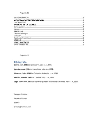 Pregunta 36

BASE DE DATOS....................................................................................................................... 5
COMBINAR CORRESPONDENCIA .................................................................................... 2
Con Word 2007 ............................................................................................................................. 3
CUERPO DE LA CARTA ....................................................................................................... 3
En los campos ............................................................................................................................... 4
iremos ............................................................................................................................................ 3
MANEJAR ................................................................................................................................... 6
Observa la imagen ......................................................................................................................... 5
Outlook" ........................................................................................................................................ 4
Repitiendo lo explicado................................................................................................................. 6
SEMILLA ........................................................................................................................................ 1
SEMILLA DE ÉXITO ....................................................................................................................... 1
Viviré este este día ........................................................................................................................ 2




            Pregunta 37


Bibliografía
Castro, Juan. 2001.Los perdedores. Loja : s.n., 2001.

Lara, Veronica. 2012.Los Impostores. Loja : s.n., 2012.

Masache, Pedro. 1256.Las Catinarias. Colombia : s.n., 1256.

Sanchez, Soledad. 1956.Los Cevantes. Loja : s.n., 1956.

Vega, Juan Carlos. 1965.Los capitulos que se le olvidaron a Cervantes . Peru : s.n., 1965.




Geovany Orellana

Perpetuo Socorro

258965

orellana@hotmail.com
 