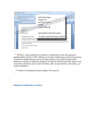 -

     Perfecto!!, ahora tendremos ya nuestras 3 cartas listas en una sola operación
(podrían haber sido 50, ó 100). Además con la gran ventaja de que esa lista de personas
la tendremos disponible para usar en el futuro cuantas veces quieras (lógicamente
habremos realizado el trabajo de introducir los datos de todas las personas según vimos
en lecciones anteriores, pero a partir de ahora, cada vez que necesites crear cartas, ¡¡se
acabó el trabajar!!).

     Veamos el resultado de nuestro trabajo. Nos iremos a:
-




CREAR EL CUERPO DE LA CARTA
 
