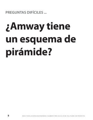 PREGUNTAS DIFÍCILES ...



¿Amway tiene
un esquema de
pirámide?




 8       ©2012 TODOS LOS DERECHOS RESERVADOS. SOLAMENTE PARA USO DE LOS IBO. NO UTILIZAR CON PROSPECTOS.
 