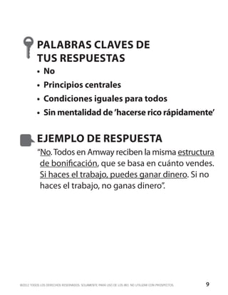 PALABRAS CLAVES DE
          TUS RESPUESTAS
          •	 No
          •	 Principios centrales
          •	 Condiciones iguales para todos
          •	 Sin mentalidad de ’hacerse rico rápidamente’


          EJEMPLO DE RESPUESTA
          “No. Todos en Amway reciben la misma estructura
           de bonificación, que se basa en cuánto vendes.
           Si haces el trabajo, puedes ganar dinero. Si no
           haces el trabajo, no ganas dinero”.




©2012 TODOS LOS DERECHOS RESERVADOS. SOLAMENTE PARA USO DE LOS IBO. NO UTILIZAR CON PROSPECTOS.   9
 
