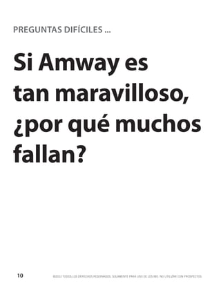 PREGUNTAS DIFÍCILES ...



Si Amway es
tan maravilloso,
¿por qué muchos
fallan?



10       ©2012 TODOS LOS DERECHOS RESERVADOS. SOLAMENTE PARA USO DE LOS IBO. NO UTILIZAR CON PROSPECTOS.
 