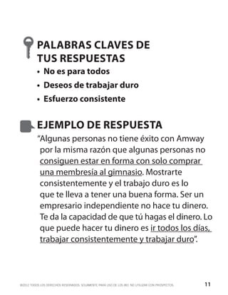 PALABRAS CLAVES DE
          TUS RESPUESTAS
          •	 No es para todos
          •	 Deseos de trabajar duro
          •	 Esfuerzo consistente


          EJEMPLO DE RESPUESTA
          “Algunas personas no tiene éxito con Amway
           por la misma razón que algunas personas no
           consiguen estar en forma con solo comprar
           una membresía al gimnasio. Mostrarte
           consistentemente y el trabajo duro es lo
           que te lleva a tener una buena forma. Ser un
           empresario independiente no hace tu dinero.
           Te da la capacidad de que tú hagas el dinero. Lo
           que puede hacer tu dinero es ir todos los días,
           trabajar consistentemente y trabajar duro”.



©2012 TODOS LOS DERECHOS RESERVADOS. SOLAMENTE PARA USO DE LOS IBO. NO UTILIZAR CON PROSPECTOS.   11
 