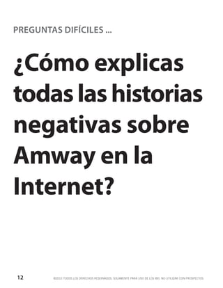PREGUNTAS DIFÍCILES ...



¿Cómo explicas
todas las historias
negativas sobre
Amway en la
Internet?


12       ©2012 TODOS LOS DERECHOS RESERVADOS. SOLAMENTE PARA USO DE LOS IBO. NO UTILIZAR CON PROSPECTOS.
 