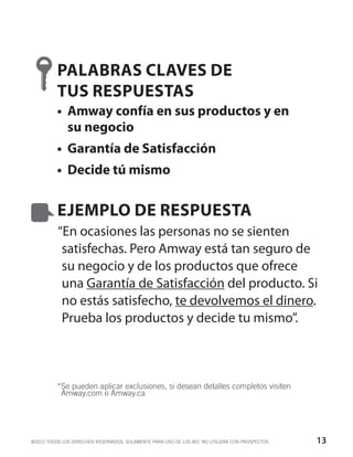 PALABRAS CLAVES DE
          TUS RESPUESTAS
          •	 Amway confía en sus productos y en
             su negocio
          •	 Garantía de Satisfacción
          •	 Decide tú mismo


          EJEMPLO DE RESPUESTA
          “En ocasiones las personas no se sienten
           satisfechas. Pero Amway está tan seguro de
           su negocio y de los productos que ofrece
           una Garantía de Satisfacción del producto. Si
           no estás satisfecho, te devolvemos el dinero.
           Prueba los productos y decide tu mismo”.



          * e pueden aplicar exclusiones, si desean detalles completos visiten
           S
           Amway.com o Amway.ca




©2012 TODOS LOS DERECHOS RESERVADOS. SOLAMENTE PARA USO DE LOS IBO. NO UTILIZAR CON PROSPECTOS.   13
 
