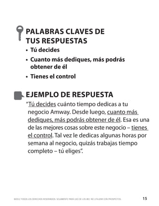PALABRAS CLAVES DE
          TUS RESPUESTAS
          •	 Tú decides
          •	 Cuanto más dediques, más podrás
             obtener de él
          •	 Tienes el control


          EJEMPLO DE RESPUESTA
          “Tú decides cuánto tiempo dedicas a tu
           negocio Amway. Desde luego, cuanto más
           dediques, más podrás obtener de él. Esa es una
           de las mejores cosas sobre este negocio – tienes
           el control. Tal vez le dedicas algunas horas por
           semana al negocio, quizás trabajas tiempo
           completo – tú eliges”.




©2012 TODOS LOS DERECHOS RESERVADOS. SOLAMENTE PARA USO DE LOS IBO. NO UTILIZAR CON PROSPECTOS.   15
 