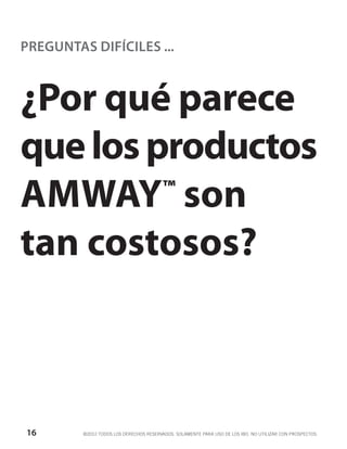 PREGUNTAS DIFÍCILES ...



¿Por qué parece
que los productos
AMWAY son™


tan costosos?



16       ©2012 TODOS LOS DERECHOS RESERVADOS. SOLAMENTE PARA USO DE LOS IBO. NO UTILIZAR CON PROSPECTOS.
 