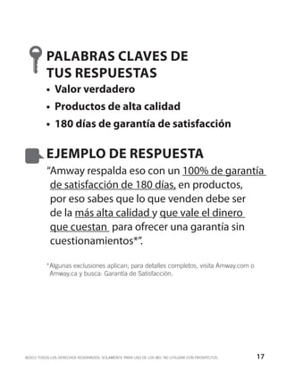 PALABRAS CLAVES DE
          TUS RESPUESTAS
          •	 Valor verdadero
          •	 Productos de alta calidad
          •	 180 días de garantía de satisfacción

          EJEMPLO DE RESPUESTA
          “Amway respalda eso con un 100% de garantía
           de satisfacción de 180 días, en productos,
           por eso sabes que lo que venden debe ser
           de la más alta calidad y que vale el dinero
           que cuestan para ofrecer una garantía sin
           cuestionamientos*”.

          * lgunas exclusiones aplican; para detalles completos, visita Amway.com o
           A
           Amway.ca y busca: Garantía de Satisfacción.




©2012 TODOS LOS DERECHOS RESERVADOS. SOLAMENTE PARA USO DE LOS IBO. NO UTILIZAR CON PROSPECTOS.   17
 