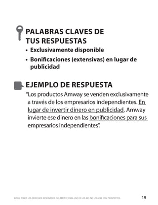 PALABRAS CLAVES DE
          TUS RESPUESTAS
          •	 Exclusivamente disponible
          •	 Bonificaciones (extensivas) en lugar de
             publicidad


          EJEMPLO DE RESPUESTA
          “Los productos Amway se venden exclusivamente
           a través de los empresarios independientes. En
           lugar de invertir dinero en publicidad, Amway
           invierte ese dinero en las bonificaciones para sus
           empresarios independientes”.




©2012 TODOS LOS DERECHOS RESERVADOS. SOLAMENTE PARA USO DE LOS IBO. NO UTILIZAR CON PROSPECTOS.   19
 