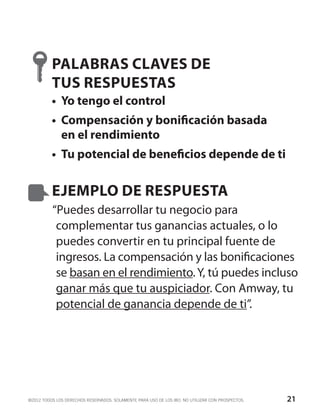 PALABRAS CLAVES DE
          TUS RESPUESTAS
          •	 Yo tengo el control
          •	 Compensación y bonificación basada
             en el rendimiento
          •	 Tu potencial de beneficios depende de ti


          EJEMPLO DE RESPUESTA
          “Puedes desarrollar tu negocio para
           complementar tus ganancias actuales, o lo
           puedes convertir en tu principal fuente de
           ingresos. La compensación y las bonificaciones
           se basan en el rendimiento. Y, tú puedes incluso
           ganar más que tu auspiciador. Con Amway, tu
           potencial de ganancia depende de ti”.




©2012 TODOS LOS DERECHOS RESERVADOS. SOLAMENTE PARA USO DE LOS IBO. NO UTILIZAR CON PROSPECTOS.   21
 