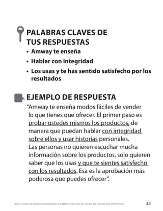 PALABRAS CLAVES DE
          TUS RESPUESTAS
          •	 Amway te enseña
          •	 Hablar con integridad
          •	 Los usas y te has sentido satisfecho por los
             resultados


          EJEMPLO DE RESPUESTA
          “Amway te enseña modos fáciles de vender
           lo que tienes que ofrecer. El primer paso es
           probar ustedes mismos los productos, de
           manera que puedan hablar con integridad
           sobre ellos y usar historias personales.
           Las personas no quieren escuchar mucha
           información sobre los productos, solo quieren
           saber que los usas y que te sientes satisfecho
           con los resultados. Esa es la aprobación más
           poderosa que puedes ofrecer”.


©2012 TODOS LOS DERECHOS RESERVADOS. SOLAMENTE PARA USO DE LOS IBO. NO UTILIZAR CON PROSPECTOS.   23
 