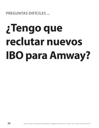 PREGUNTAS DIFÍCILES ...



¿Tengo que
reclutar nuevos
IBO para Amway?




24       ©2012 TODOS LOS DERECHOS RESERVADOS. SOLAMENTE PARA USO DE LOS IBO. NO UTILIZAR CON PROSPECTOS.
 