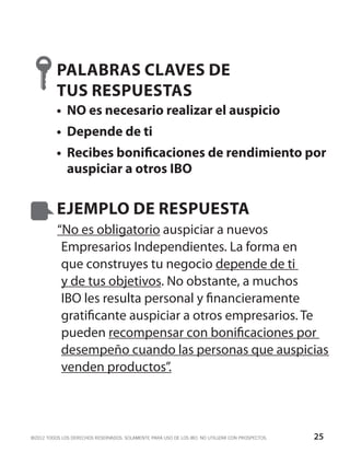 PALABRAS CLAVES DE
          TUS RESPUESTAS
          •	 NO es necesario realizar el auspicio
          •	 Depende de ti
          •	 Recibes bonificaciones de rendimiento por
             auspiciar a otros IBO


          EJEMPLO DE RESPUESTA
          “No es obligatorio auspiciar a nuevos
           Empresarios Independientes. La forma en
           que construyes tu negocio depende de ti
           y de tus objetivos. No obstante, a muchos
           IBO les resulta personal y financieramente
           gratificante auspiciar a otros empresarios. Te
           pueden recompensar con bonificaciones por
           desempeño cuando las personas que auspicias
           venden productos”.



©2012 TODOS LOS DERECHOS RESERVADOS. SOLAMENTE PARA USO DE LOS IBO. NO UTILIZAR CON PROSPECTOS.   25
 