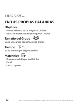 EJERCICIOS ...
EN TUS PROPIAS PALABRAS
Objetivo
•	 Presenta el tema de las Preguntas Difíciles
•	 Revisa los materiales de las Preguntas Difíciles

Tamaño del Grupo
Uno a uno, grupo pequeño, grupo grande

Tiempo
5 a 10 minutos por Pregunta Difícil

Materiales
•	 Documento de Preguntas Difíciles
•	 Papel
•	 Lápiz o lapicera




 26             ©2012 TODOS LOS DERECHOS RESERVADOS. SOLAMENTE PARA USO DE LOS IBO. NO UTILIZAR CON PROSPECTOS.
 