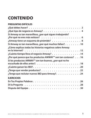CONTENIDO
PREGUNTAS DIFÍCILES
¿Qué debes hacer?.  .  .  .  .  .  .  .  .  .  .  .  .  .  .  .  .  .  .  .  .  .  .  .  .  . 2
¿Qué tipo de negocio es Amway? .  .  .  .  .  .  .  .  .  .  .  .  .  .  .  .  .  .  . 4
Si Amway es tan maravilloso, ¿por qué sigues trabajando?
¿Por qué no eres más exitoso? .  .  .  .  .  .  .  .  .  .  .  .  .  .  .  .  .  .  .  . 6
¿Amway tiene un esquema de pirámide? .  .  .  .  .  .  .  .  .  .  .  .  .  .  . 8
Si Amway es tan maravilloso, ¿por qué muchos fallan?.  .  .  .  .  .  .  . 10
¿Cómo explicas todas las historias negativas sobre Amway
en la Internet? .  .  .  .  .  .  .  .  .  .  .  .  .  .  .  .  .  .  .  .  .  .  .  .  .  .  . 12
¿Cuánto tiempo lleva el negocio Amway? .  .  .  .  .  .  .  .  .  .  .  .  .  . 14
¿Por qué parece que los productos AMWAY™ son tan costosos? .  .  . 16
Si los productos AMWAY™ son tan buenos, ¿por qué no he
escuchado de ellos antes?.  .  .  .  .  .  .  .  .  .  .  .  .  .  .  .  .  .  .  .  .  . 18
¿Cuánto ganan los IBO?.  .  .  .  .  .  .  .  .  .  .  .  .  .  .  .  .  .  .  .  .  .  . 20
¿Tengo que vender productos?.  .  .  .  .  .  .  .  .  .  .  .  .  .  .  .  .  .  . 22
¿Tengo que reclutar nuevos IBO para Amway?.  .  .  .  .  .  .  .  .  .  .  . 24
EJERCICIOS
En Tus Propias Palabras.  .  .  .  .  .  .  .  .  .  .  .  .  .  .  .  .  .  .  .  .  .  . 26
Di la Pregunta .  .  .  .  .  .  .  .  .  .  .  .  .  .  .  .  .  .  .  .  .  .  .  .  .  .  . 28
Disputa del Equipo .  .  .  .  .  .  .  .  .  .  .  .  .  .  .  .  .  .  .  .  .  .  .  .  . 30




©2012 TODOS LOS DERECHOS RESERVADOS. SOLAMENTE PARA USO DE LOS IBO. NO UTILIZAR CON PROSPECTOS.   1
 