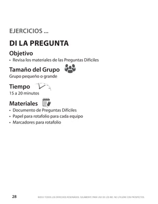 EJERCICIOS ...
DI LA PREGUNTA
Objetivo
•	 Revisa los materiales de las Preguntas Difíciles

Tamaño del Grupo
Grupo pequeño o grande

Tiempo
15 a 20 minutos

Materiales
•	 Documento de Preguntas Difíciles
•	 Papel para rotafolio para cada equipo
•	 Marcadores para rotafolio




 28             ©2012 TODOS LOS DERECHOS RESERVADOS. SOLAMENTE PARA USO DE LOS IBO. NO UTILIZAR CON PROSPECTOS.
 