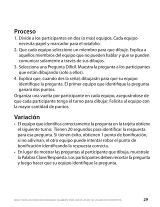 Proceso
1.	Divide a los participantes en dos (o más) equipos. Cada equipo
    necesita papel y marcador para el rotafolio.
2.	Que cada equipo seleccione un miembro para que dibuje. Explica a
    aquellos miembros del equipo que no pueden hablar y que se pueden
    comunicar solamente a través de sus dibujos.
3.	 Selecciona una Pregunta Difícil. Muestra la pregunta a los participantes
    que están dibujando (solo a ellos).
4.	Explica que, cuando des la señal, dibujarán para que su equipo
    identifique la pregunta. El primer equipo que identifique la pregunta
    ganará dos puntos.
Organiza una vuelta por participante en cada equipo, asegurándose de
que cada participante tenga el turno para dibujar. Felicita al equipo con
la mayor cantidad de puntos.

Variación
•	 El equipo que identifica correctamente la pregunta en la tarjeta obtiene
   el siguiente turno: Tienen 20 segundos para identificar la respuesta
   para esa pregunta. Si tienen éxito, obtienen 1 punto de bonificación,
   si no adivinan, el otro equipo puede intentar robar el punto de
   bonificación identificando la respuesta correcta.
•	 En lugar de mostrar las preguntas al participante que dibuja, muéstrale
   la Palabra Clave/Respuesta. Los participantes deben recortar la pregunta
   y luego hacer que su equipo identifique la pregunta.




©2012 TODOS LOS DERECHOS RESERVADOS. SOLAMENTE PARA USO DE LOS IBO. NO UTILIZAR CON PROSPECTOS.   29
 