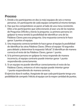 Proceso
1.	 Divide a los participantes en dos (o más) equipos de seis o menos
    personas. Un participante de cada equipo competirá al mismo tiempo.
2.	Haz que los competidores se paren al lado de una mesa resistente.
    Diles a los participantes que seleccionarás al azar una de las tarjetas
    de Preguntas Difíciles y leerás la pregunta. La primera persona en
    golpear la mesa tendrá la posibilidad de identificar una de las
    Palabras Claves para esa pregunta. Una respuesta correcta le hace
    ganar 3 puntos al equipo.
3.	 Una respuesta correcta también le hace ganar al equipo la posibilidad
    de identificar las otras Palabras Claves. Ofrece al equipo 10 segundos
    para debatir y determinar la respuesta “oficial”. Si identifican de manera
    correcta el resto de las Palabras Claves, ganan 1 punto.
4.	Si la primera persona en golpear la mesa responde de manera
    incorrecta, el equipo contrario puede intentar ganar 1 punto
    respondiendo correctamente.
5.	Si un equipo no puede identificar correctamente el resto de las
    Palabras Claves, entonces el otro equipo puede intentar ganar
    1 punto respondiendo de manera correcta.
El ejercicio dura 6 vueltas. Asegúrate de que cada participante tenga una
posibilidad de competir. Felicita al equipo con la mayor cantidad de puntos.




©2012  All rights reserved.  Printed in the USA.  60440SPA               31
 