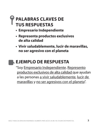 PALABRAS CLAVES DE
          TUS RESPUESTAS
          •	 Empresario Independiente
          •	 Representa productos exclusivos
             de alta calidad
          •	 Vivir saludablemente, lucir de maravillas,
             no ser agresivo con el planeta


          EJEMPLO DE RESPUESTA
          “Soy Empresario Independiente. Represento
           productos exclusivos de alta calidad que ayudan
           a las personas a vivir saludablemente, lucir de
           maravillas y no ser agresivos con el planeta”.




©2012 TODOS LOS DERECHOS RESERVADOS. SOLAMENTE PARA USO DE LOS IBO. NO UTILIZAR CON PROSPECTOS.   3
 
