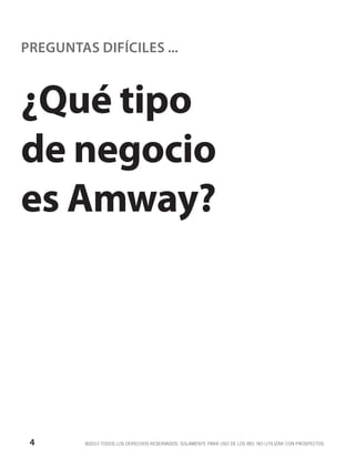 PREGUNTAS DIFÍCILES ...



¿Qué tipo
de negocio
es Amway?




 4       ©2012 TODOS LOS DERECHOS RESERVADOS. SOLAMENTE PARA USO DE LOS IBO. NO UTILIZAR CON PROSPECTOS.
 