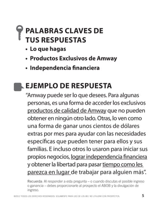 PALABRAS CLAVES DE
          TUS RESPUESTAS
          •	 Lo que hagas
          •	 Productos Exclusivos de Amway
          •	 Independencia financiera


          EJEMPLO DE RESPUESTA
          “Amway puede ser lo que desees. Para algunas
           personas, es una forma de acceder los exclusivos
           productos de calidad de Amway que no pueden
           obtener en ningún otro lado. Otras, lo ven como
           una forma de ganar unos cientos de dólares
           extras por mes para ayudar con las necesidades
           específicas que pueden tener para ellos y sus
           familias. E incluso otros lo usaron para iniciar sus
           propios negocios, lograr independencia financiera
           y obtener la libertad para pasar tiempo como les
           parezca en lugar de trabajar para alguien más”.
            Recuerda: Al responder a esta pregunta – o cuando discutas el posible ingreso
            o ganancia – debes proporcionarle al prospecto el ABOB y la divulgación de
            ingreso.
©2012 TODOS LOS DERECHOS RESERVADOS. SOLAMENTE PARA USO DE LOS IBO. NO UTILIZAR CON PROSPECTOS.   5
 