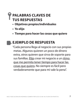 PALABRAS CLAVES DE
          TUS RESPUESTAS
          •	 Objetivos propios/individuales
          •	 Yo elijo
          •	 Tiempo para hacer las cosas que quiero


          EJEMPLO DE RESPUESTA
          “Cada persona llega al negocio con sus propias
           metas. Algunos quieren un poco de dinero
           extra, otros quieren que sirva de soporte para
           sus familias. Elijo crear mi negocio a un ritmo
           que me permita tener tiempo para hacer las
           cosas que quiero. No siempre es fácil pero
           verdaderamente que para mí vale la pena”.




©2012 TODOS LOS DERECHOS RESERVADOS. SOLAMENTE PARA USO DE LOS IBO. NO UTILIZAR CON PROSPECTOS.   7
 