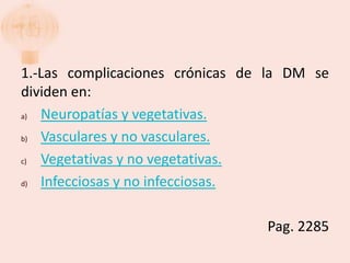 1.-Las complicaciones crónicas de la DM se
dividen en:
a) Neuropatías y vegetativas.
b) Vasculares y no vasculares.
c) Vegetativas y no vegetativas.
d) Infecciosas y no infecciosas.

                                 Pag. 2285
 