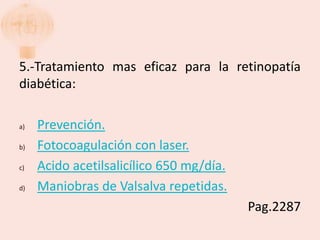 5.-Tratamiento mas eficaz para la retinopatía
diabética:

a)   Prevención.
b)   Fotocoagulación con laser.
c)   Acido acetilsalicílico 650 mg/día.
d)   Maniobras de Valsalva repetidas.
                                          Pag.2287
 