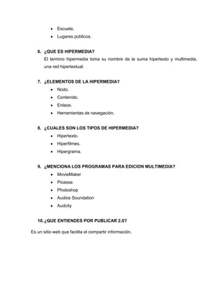 Escuela.
Lugares públicos.
6. ¿QUE ES HIPERMEDIA?
El termino hipermedia toma su nombre de la suma hipertexto y multimedia,
una red hipertextual.
7. ¿ELEMENTOS DE LA HIPERMEDIA?
Nodo.
Contenido.
Enlace.
Herramientas de navegación.
8. ¿CUALES SON LOS TIPOS DE HIPERMEDIA?
Hipertexto.
Hiperfilmes.
Hipergrama.
9. ¿MENCIONA LOS PROGRAMAS PARA EDICION MULTIMEDIA?
MovieMaker
Picassa
Photoshop
Audios Soundation
Audcity
10.¿QUE ENTIENDES POR PUBLICAR 2.0?
Es un sitio web que facilita el compartir información.
 
