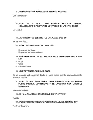 11.¿CON QUIÉN ESTÁ ASOCIADO EL TERMINO WEB 2.0?
Con Tim O’Reilly
12.¿CUÁL ES EL QUE NOS PERMITE REALIZAR TRABAJO
COLABORATIVO ENTRE VARIOS USUARIOS O COLABORADORES?
La web 2.0
13.¿ALREDEDOR DE QUE AÑO FUE CREADA LA WEB 2.0?
En los años 1990
14.¿CÓMO SE CARACTERIZA LA WEB 2.0?
El auge de los blogs.
El auge de las redes sociales.
15.¿QUÉ HERRAMIENTAS SE UTILIZAN PARA COMPARTIR EN LA WEB
2.0?
Blogs
Wikis
Redes sociales
16.¿QUÉ ENTIENDES POR UN BLOGS?
Es un espacio web personal donde el autor puede escribir cronológicamente,
artículos, noticias.
17.¿CUÁL ES SITIO WEB DONDE CADA USUARIO TIENE SU PÁGINA
DONDE PUBLICA CONTENIDOS Y SE COMUNICA CON DIVERSOS
USUARIOS?
Las redes sociales.
18.¿EN UNA PALABRA DEFÍNEME QUE SIGNIFICA WIKI?
Rápido.
19.¿POR QUIÉN FUE UTILIZADO POR PRIMERA VEZ EL TERMINO 2.0?
Por Dale Dougherty
 