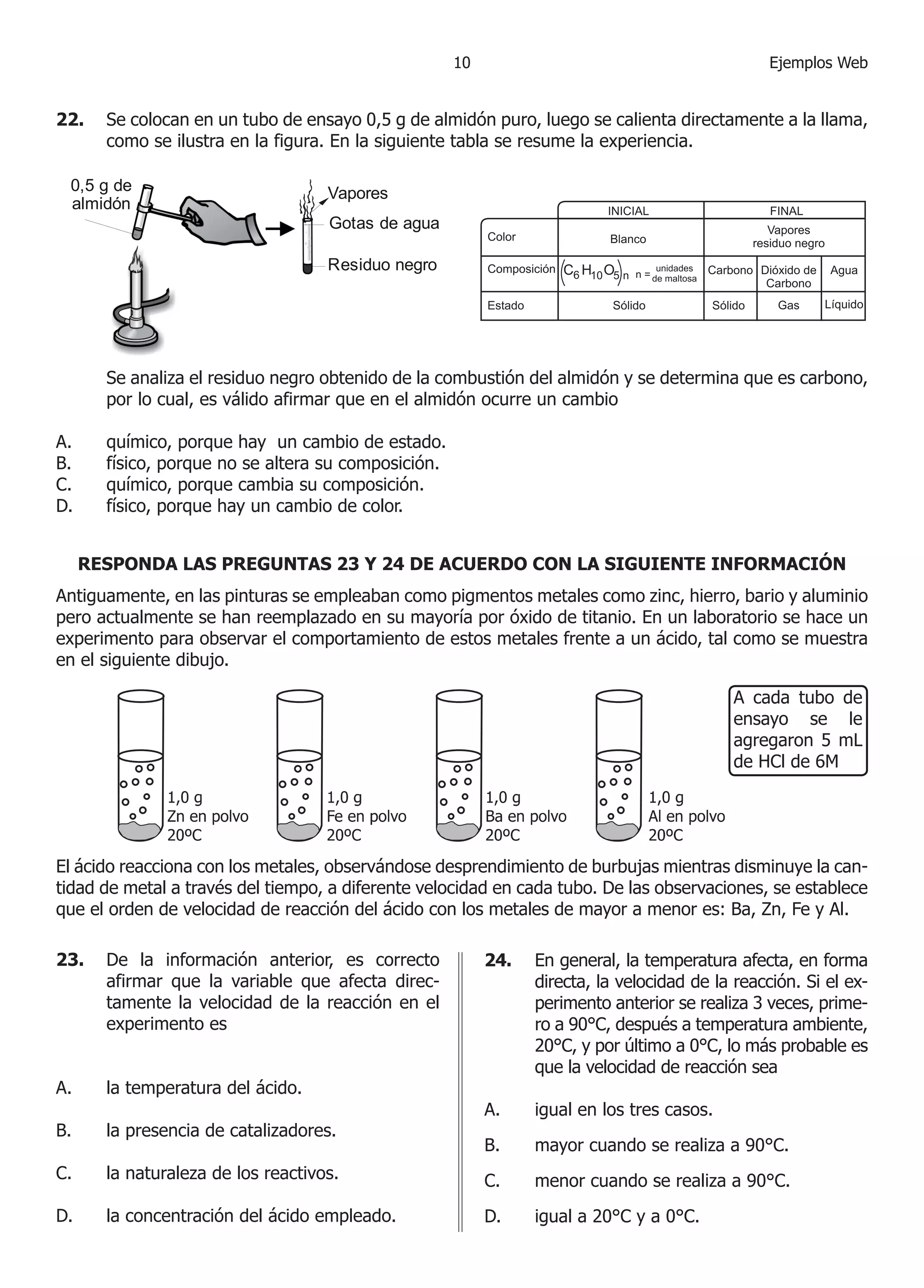 10                                         Ejemplos Web


22.	 Se colocan en un tubo de ensayo 0,5 g de almidón puro, luego se calienta directamente a la llama,
     como se ilustra en la figura. En la siguiente tabla se resume la experiencia.

    0,5 g de                         Vapores
    almidón
                                     Gotas de agua

                                     Residuo negro




	       Se analiza el residuo negro obtenido de la combustión del almidón y se determina que es carbono,
        por lo cual, es válido afirmar que en el almidón ocurre un cambio

A.	     químico, porque hay un cambio de estado.
B.	     físico, porque no se altera su composición.
C.	     químico, porque cambia su composición.
D.	     físico, porque hay un cambio de color.


      RESPONDA LAS PREGUNTAS 23 Y 24 DE ACUERDO CON LA SIGUIENTE INFORMACIÓN
Antiguamente, en las pinturas se empleaban como pigmentos metales como zinc, hierro, bario y aluminio
pero actualmente se han reemplazado en su mayoría por óxido de titanio. En un laboratorio se hace un
experimento para observar el comportamiento de estos metales frente a un ácido, tal como se muestra
en el siguiente dibujo.

                                                                                            A cada tubo de
                                                                                            ensayo se le
                                                                                            agregaron 5 mL
                                                                                            de HCl de 6M




El ácido reacciona con los metales, observándose desprendimiento de burbujas mientras disminuye la can-
tidad de metal a través del tiempo, a diferente velocidad en cada tubo. De las observaciones, se establece
que el orden de velocidad de reacción del ácido con los metales de mayor a menor es: Ba, Zn, Fe y Al.

23. 	 De la información anterior, es correcto              24.	 En general, la temperatura afecta, en forma
      afirmar que la variable que afecta direc-                 directa, la velocidad de la reacción. Si el ex-
      tamente la velocidad de la reacción en el                 perimento anterior se realiza 3 veces, prime-
      experimento es                                            ro a 90°C, después a temperatura ambiente,
                                                                20°C, y por último a 0°C, lo más probable es
                                                                que la velocidad de reacción sea
A.	     la temperatura del ácido.
                                                           A.	   igual en los tres casos.
B.	     la presencia de catalizadores.
                                                           B.	   mayor cuando se realiza a 90°C.
C.	     la naturaleza de los reactivos.                    C.	   menor cuando se realiza a 90°C.
D.	     la concentración del ácido empleado.               D.	   igual a 20°C y a 0°C.
 