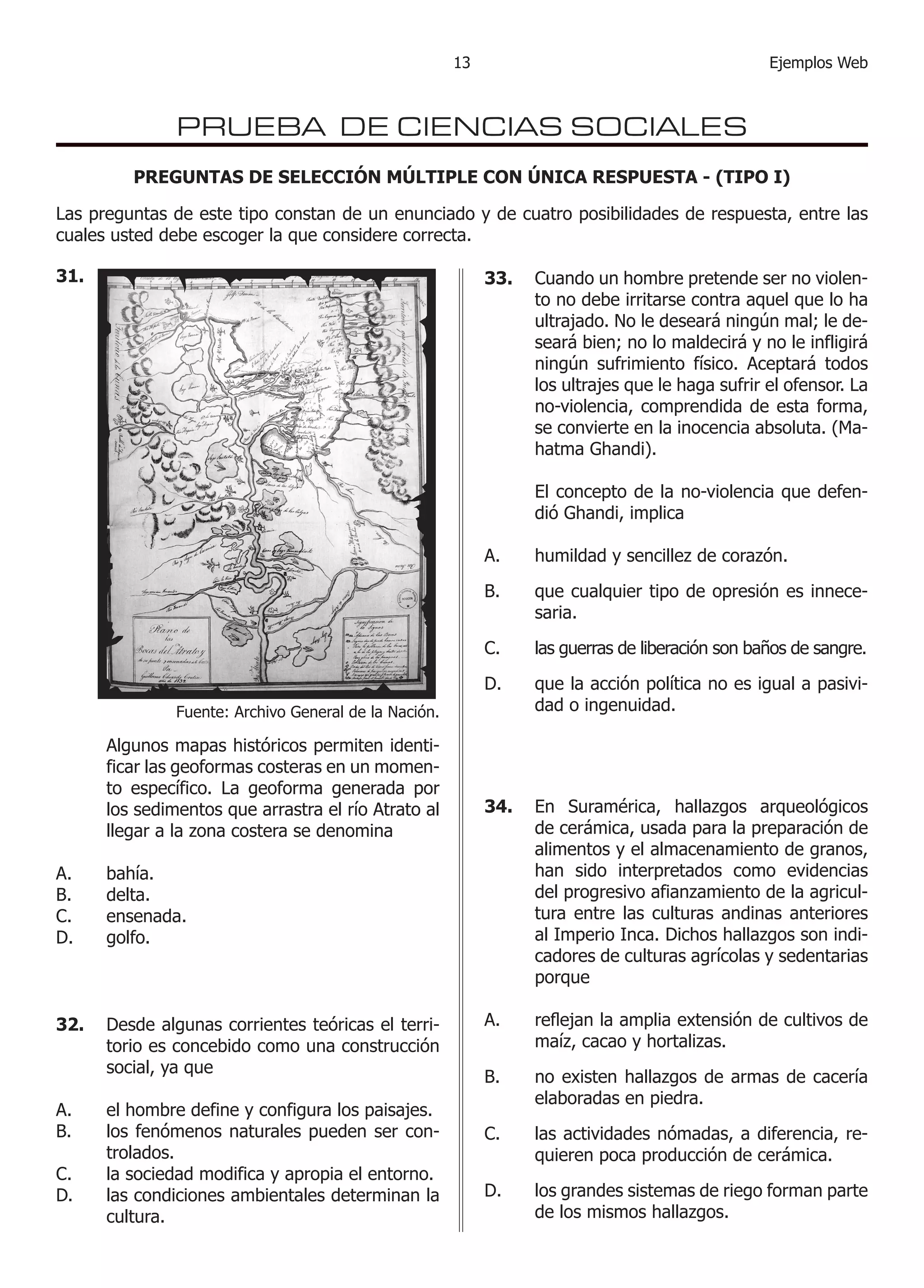 13                                         Ejemplos Web



                 PRUEBA DE CIENCIAS SOCIALES
           PREGUNTAS DE SELECCIÓN MÚLTIPLE CON ÚNICA RESPUESTA - (TIPO I)

Las preguntas de este tipo constan de un enunciado y de cuatro posibilidades de respuesta, entre las
cuales usted debe escoger la que considere correcta.

31. 	                                                         33. 	 Cuando un hombre pretende ser no violen-
                                                                    to no debe irritarse contra aquel que lo ha
                                                                    ultrajado. No le deseará ningún mal; le de-
                                                                    seará bien; no lo maldecirá y no le infligirá
                                                                    ningún sufrimiento físico. Aceptará todos
                                                                    los ultrajes que le haga sufrir el ofensor. La
                                                                    no-violencia, comprendida de esta forma,
                                                                    se convierte en la inocencia absoluta. (Ma-
                                                                    hatma Ghandi).

                                                              	     El concepto de la no-violencia que defen-
                                                                    dió Ghandi, implica

                                                              A.    humildad y sencillez de corazón.

                                                              B.    que cualquier tipo de opresión es innece-
                                                                    saria.

                                                              C.    las guerras de liberación son baños de sangre.

                                                              D.    que la acción política no es igual a pasivi-
                 Fuente: Archivo General de la Nación.              dad o ingenuidad.

	       Algunos mapas históricos permiten identi-
        ficar las geoformas costeras en un momen-
        to específico. La geoforma generada por
        los sedimentos que arrastra el río Atrato al          34. 	 En Suramérica, hallazgos arqueológicos
        llegar a la zona costera se denomina                        de cerámica, usada para la preparación de
                                                                    alimentos y el almacenamiento de granos,
A.      bahía.                                                      han sido interpretados como evidencias
B.      delta.                                                      del progresivo afianzamiento de la agricul-
C.      ensenada.                                                   tura entre las culturas andinas anteriores
D.      golfo.                                                      al Imperio Inca. Dichos hallazgos son indi-
                                                                    cadores de culturas agrícolas y sedentarias
                                                                    porque

32. 	 Desde algunas corrientes teóricas el terri-             A.    reflejan la amplia extensión de cultivos de
      torio es concebido como una construcción                      maíz, cacao y hortalizas.
      social, ya que
                                                              B.    no existen hallazgos de armas de cacería
                                                                    elaboradas en piedra.
A.	     el hombre define y configura los paisajes.
B.	     los fenómenos naturales pueden ser con-               C.    las actividades nómadas, a diferencia, re-
        trolados.                                                   quieren poca producción de cerámica.
C.	     la sociedad modifica y apropia el entorno.
D.	     las condiciones ambientales determinan la             D.    los grandes sistemas de riego forman parte
        cultura.                                                    de los mismos hallazgos.
 