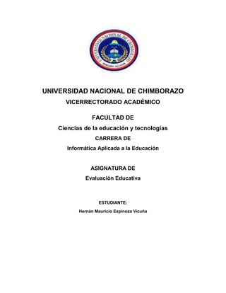 UNIVERSIDAD NACIONAL DE CHIMBORAZO
VICERRECTORADO ACADÉMICO
FACULTAD DE
Ciencias de la educación y tecnologías
CARRERA DE
Informática Aplicada a la Educación
ASIGNATURA DE
Evaluación Educativa
ESTUDIANTE:
Hernán Mauricio Espinoza Vicuña
 