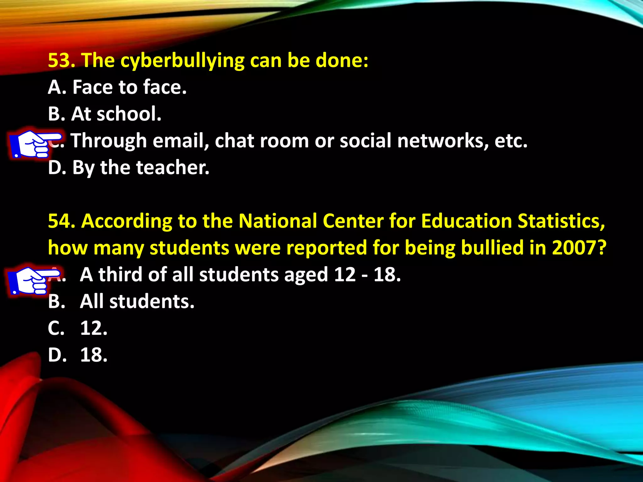 53. The cyberbullying can be done:
A. Face to face.
B. At school.
C. Through email, chat room or social networks, etc.
D. By the teacher.
54. According to the National Center for Education Statistics,
how many students were reported for being bullied in 2007?
A. A third of all students aged 12 - 18.
B. All students.
C. 12.
D. 18.
 