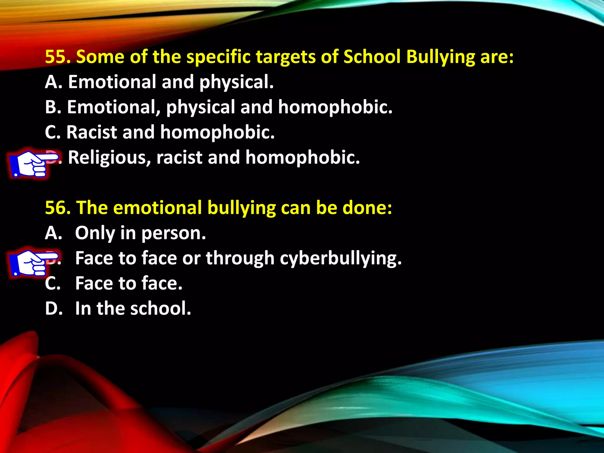 55. Some of the specific targets of School Bullying are:
A. Emotional and physical.
B. Emotional, physical and homophobic.
C. Racist and homophobic.
D. Religious, racist and homophobic.
56. The emotional bullying can be done:
A. Only in person.
B. Face to face or through cyberbullying.
C. Face to face.
D. In the school.
 