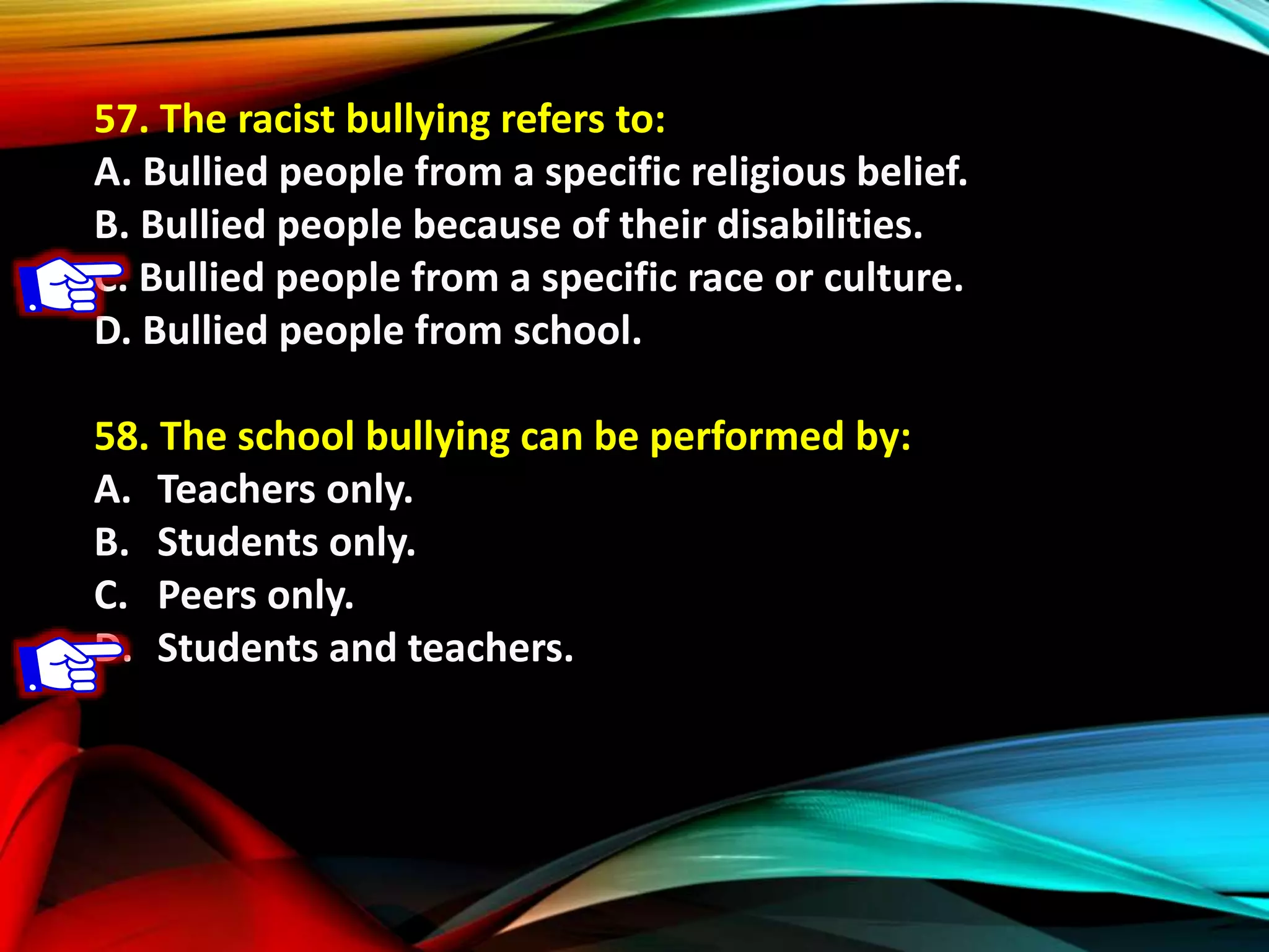 57. The racist bullying refers to:
A. Bullied people from a specific religious belief.
B. Bullied people because of their disabilities.
C. Bullied people from a specific race or culture.
D. Bullied people from school.
58. The school bullying can be performed by:
A. Teachers only.
B. Students only.
C. Peers only.
D. Students and teachers.
 