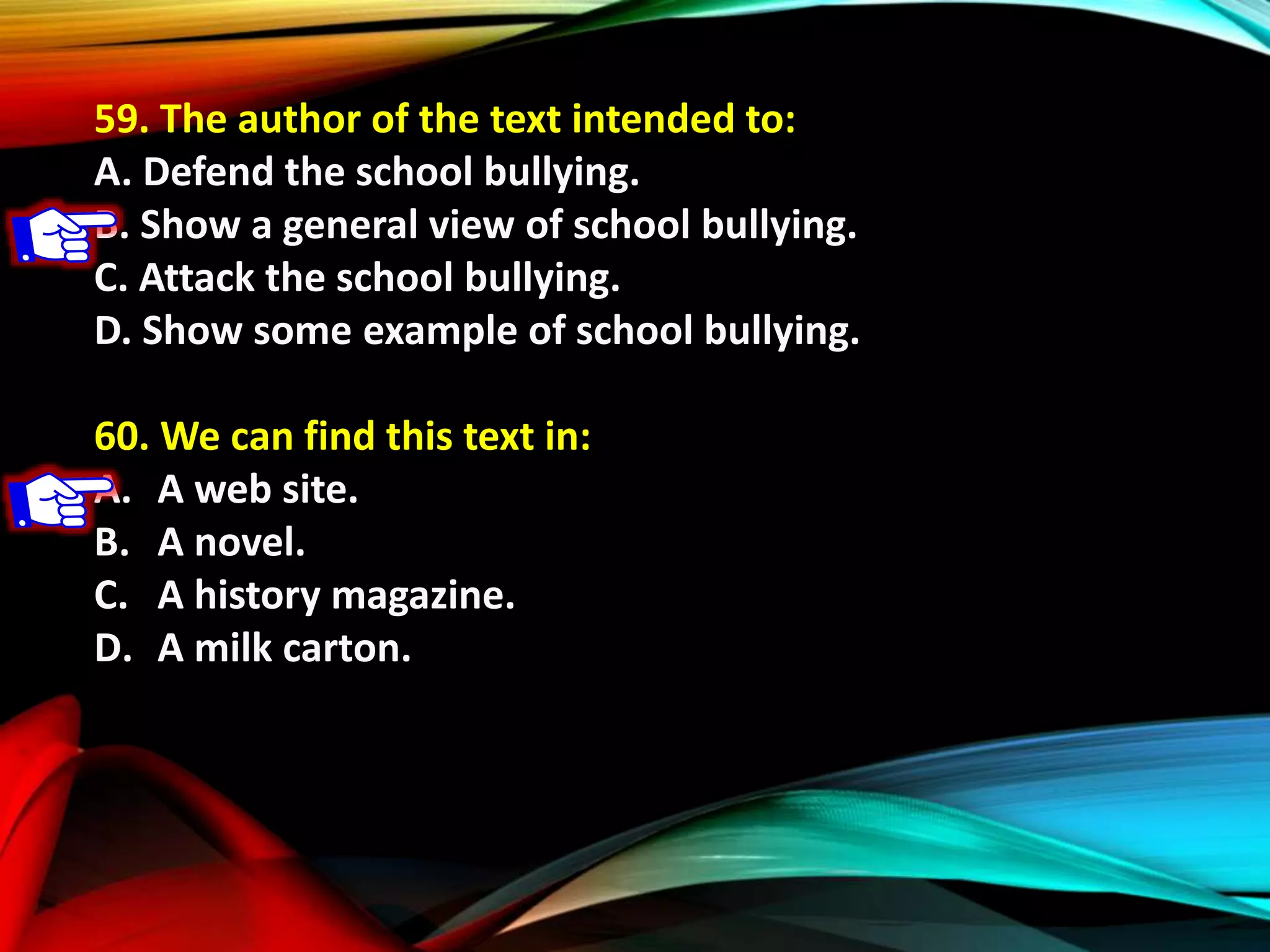59. The author of the text intended to:
A. Defend the school bullying.
B. Show a general view of school bullying.
C. Attack the school bullying.
D. Show some example of school bullying.
60. We can find this text in:
A. A web site.
B. A novel.
C. A history magazine.
D. A milk carton.
 