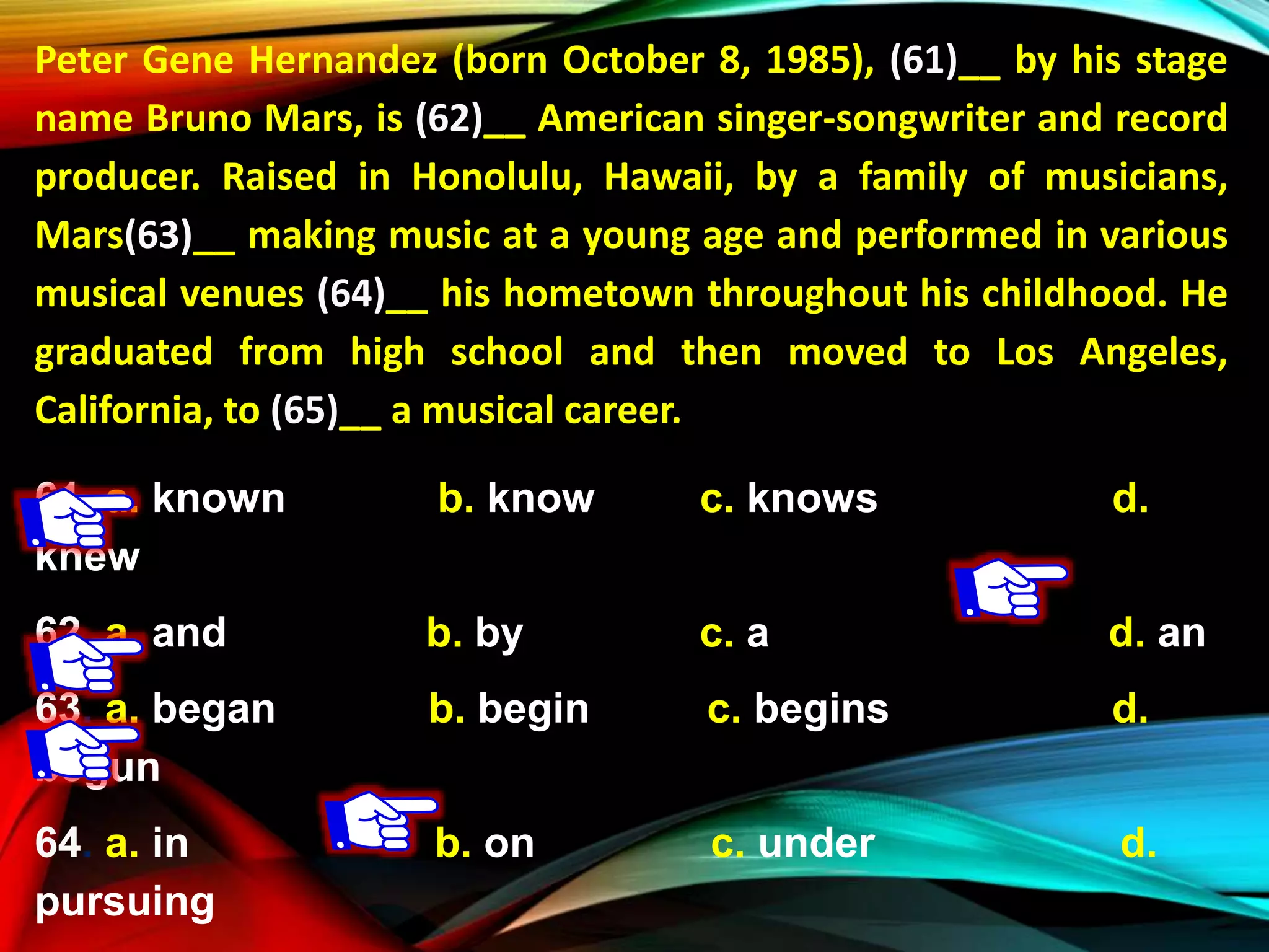 Peter Gene Hernandez (born October 8, 1985), (61)__ by his stage
name Bruno Mars, is (62)__ American singer-songwriter and record
producer. Raised in Honolulu, Hawaii, by a family of musicians,
Mars(63)__ making music at a young age and performed in various
musical venues (64)__ his hometown throughout his childhood. He
graduated from high school and then moved to Los Angeles,
California, to (65)__ a musical career.
61. a. known b. know c. knows d.
knew
62. a. and b. by c. a d. an
63. a. began b. begin c. begins d.
begun
64. a. in b. on c. under d.
pursuing
 