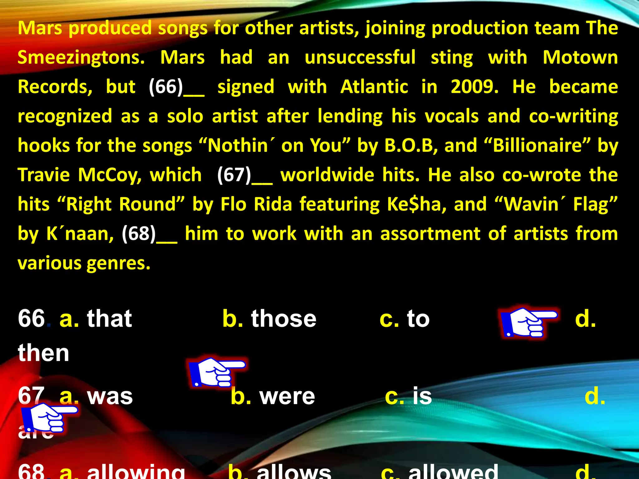 Mars produced songs for other artists, joining production team The
Smeezingtons. Mars had an unsuccessful sting with Motown
Records, but (66)__ signed with Atlantic in 2009. He became
recognized as a solo artist after lending his vocals and co-writing
hooks for the songs “Nothin´ on You” by B.O.B, and “Billionaire” by
Travie McCoy, which (67)__ worldwide hits. He also co-wrote the
hits “Right Round” by Flo Rida featuring Ke$ha, and “Wavin´ Flag”
by K´naan, (68)__ him to work with an assortment of artists from
various genres.
66. a. that b. those c. to d.
then
67. a. was b. were c. is d.
are
 