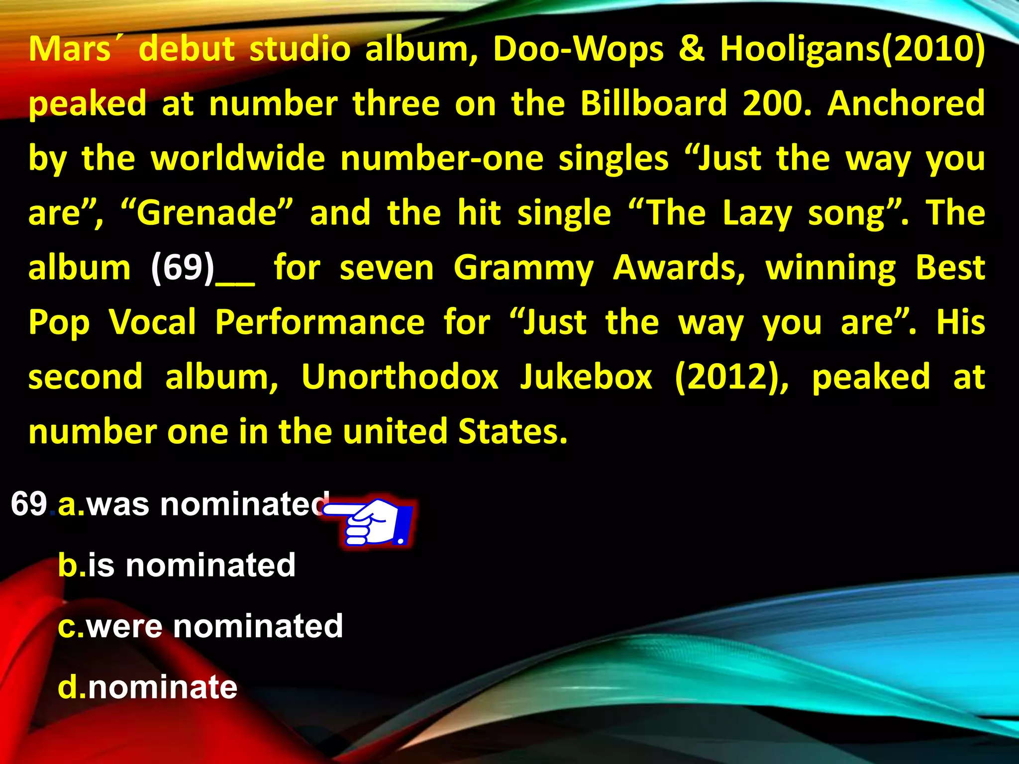 Mars´ debut studio album, Doo-Wops & Hooligans(2010)
peaked at number three on the Billboard 200. Anchored
by the worldwide number-one singles “Just the way you
are”, “Grenade” and the hit single “The Lazy song”. The
album (69)__ for seven Grammy Awards, winning Best
Pop Vocal Performance for “Just the way you are”. His
second album, Unorthodox Jukebox (2012), peaked at
number one in the united States.
69.a.was nominated
b.is nominated
c.were nominated
d.nominate
 