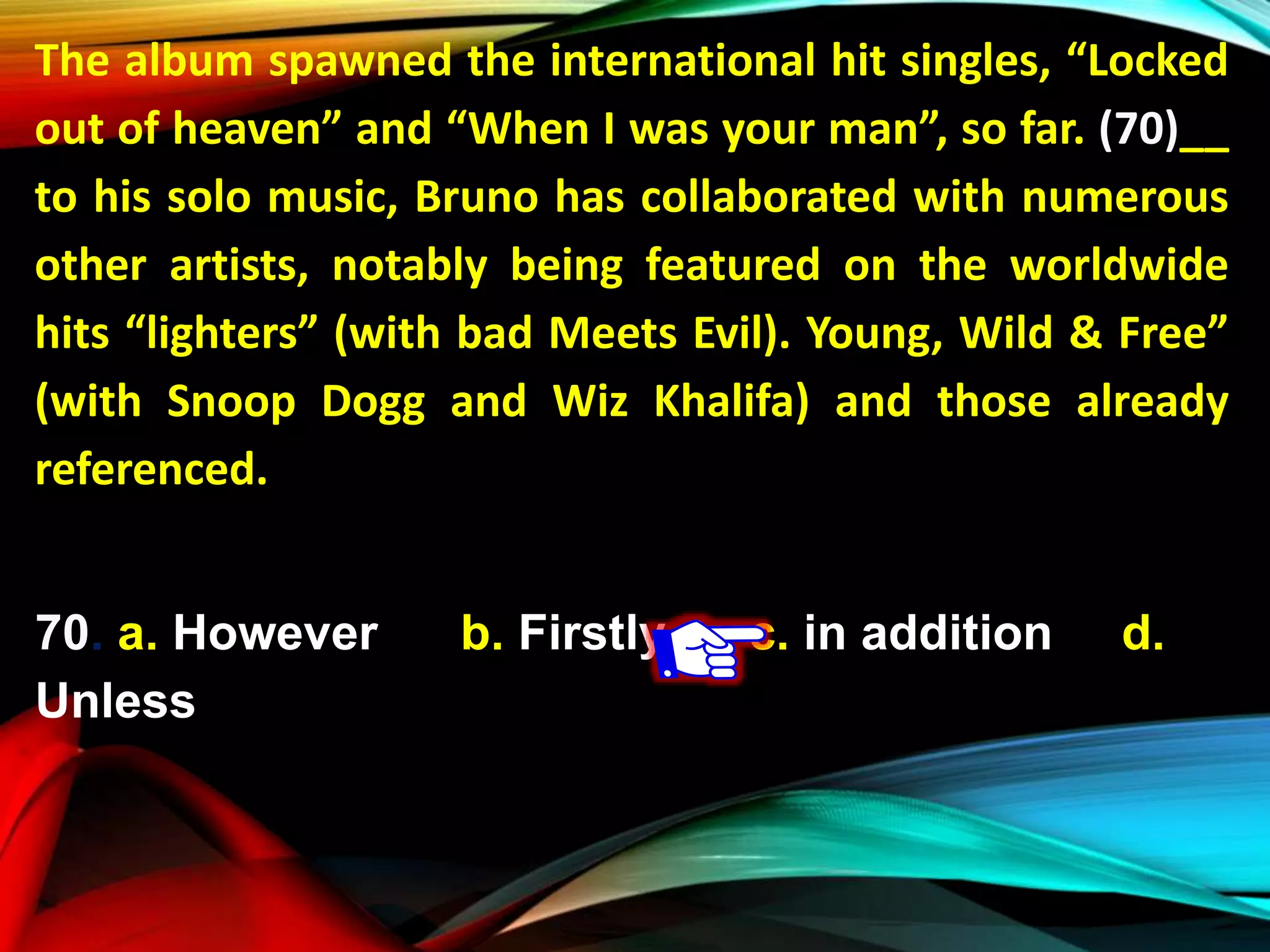 The album spawned the international hit singles, “Locked
out of heaven” and “When I was your man”, so far. (70)__
to his solo music, Bruno has collaborated with numerous
other artists, notably being featured on the worldwide
hits “lighters” (with bad Meets Evil). Young, Wild & Free”
(with Snoop Dogg and Wiz Khalifa) and those already
referenced.
70. a. However b. Firstly c. in addition d.
Unless
 